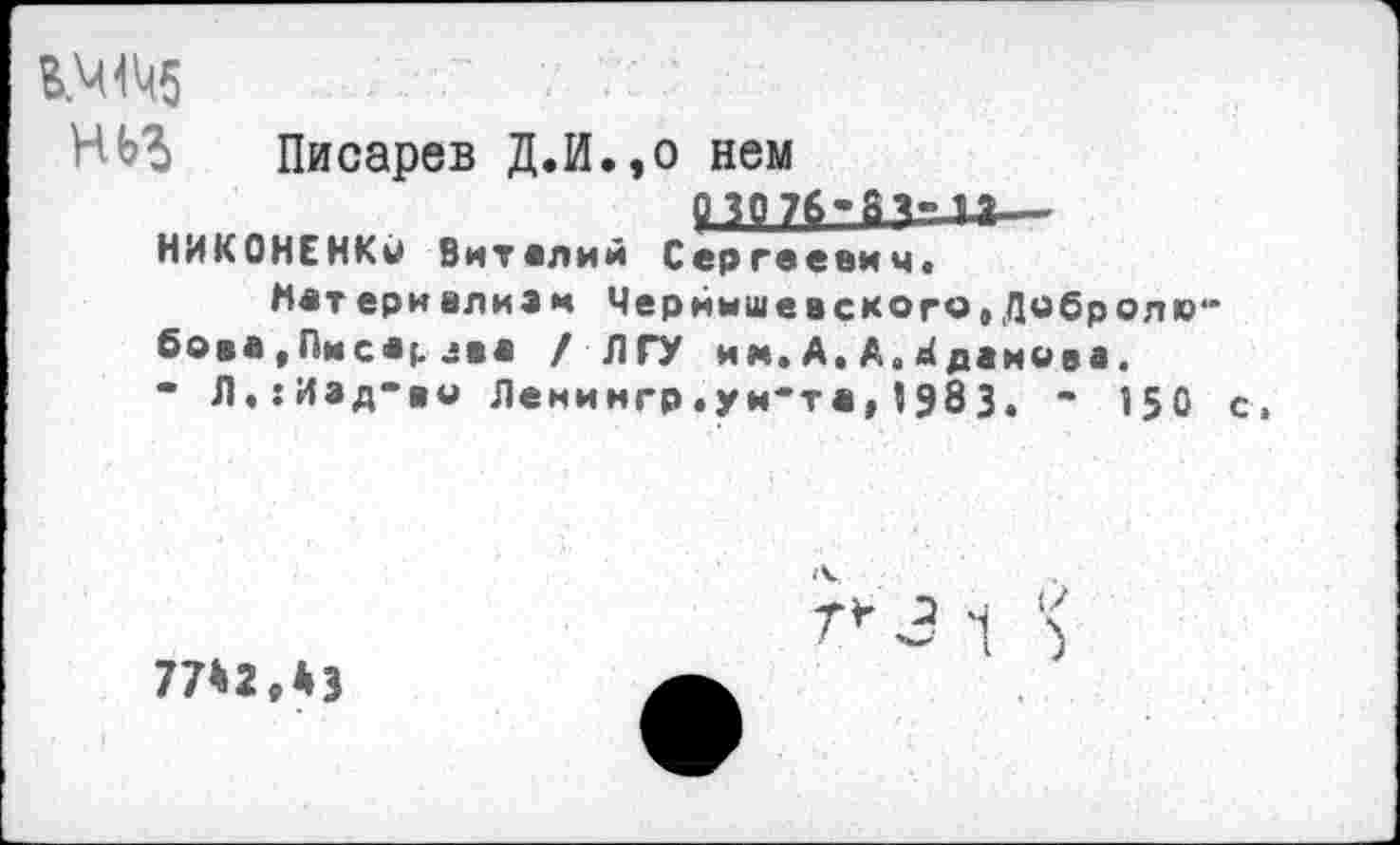 ﻿ВЖ5
НЬ% Писарев Д.И.,о нем
03076-8?" п—
НИКОНЕНКО Виталий Сергеевич*
Матери алиям Чернышевского»Добролюбова ,Писа;. *ва /ЛГУ им.А.А.Жданова.
- Л.:Иад-во Ленингр.ун-та,5983. - 150 с.
г* 31 !<
77*2,43